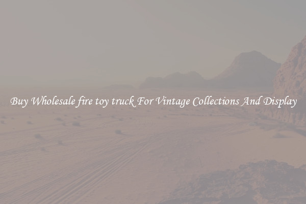 Buy Wholesale fire toy truck For Vintage Collections And Display