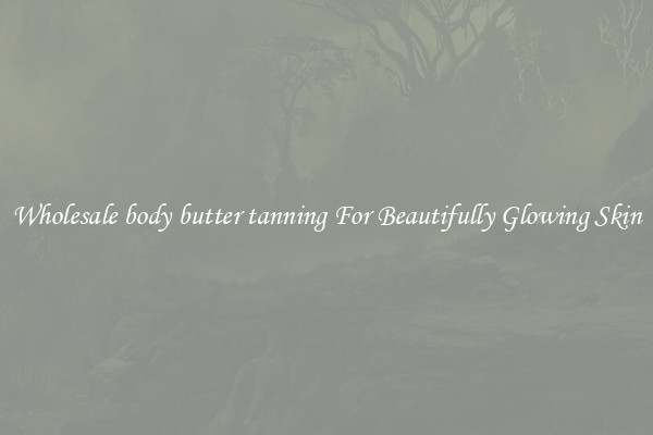 Wholesale body butter tanning For Beautifully Glowing Skin